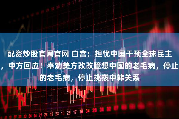 配资炒股官网官网 白宫：担忧中国干预全球民主国家有关活动，中方回应！奉劝美方改改臆想中国的老毛病，停止挑拨中韩关系
