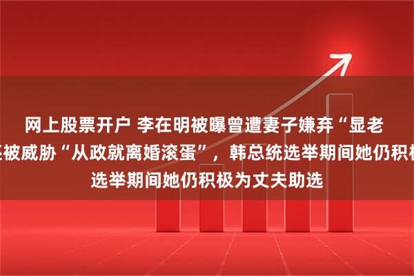 网上股票开户 李在明被曝曾遭妻子嫌弃“显老 不好看”，还被威胁“从政就离婚滚蛋”，韩总统选举期间她仍积极为丈夫助选