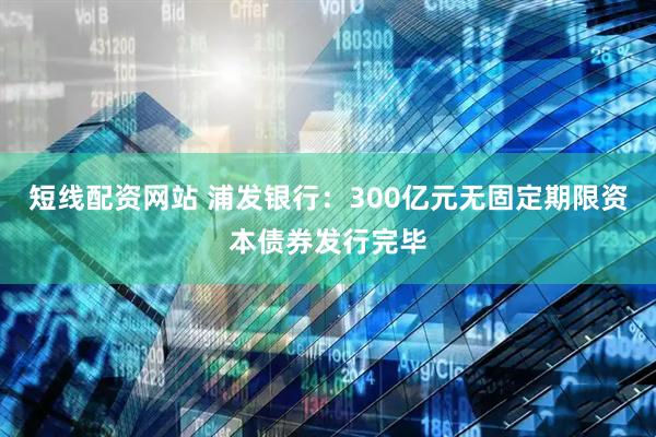短线配资网站 浦发银行：300亿元无固定期限资本债券发行完毕