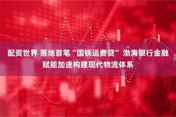 配资世界 落地首笔“国铁运费贷” 渤海银行金融赋能加速构建现代物流体系
