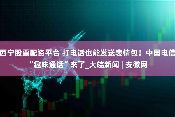 西宁股票配资平台 打电话也能发送表情包！中国电信“趣味通话”来了_大皖新闻 | 安徽网