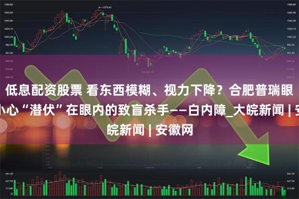 低息配资股票 看东西模糊、视力下降？合肥普瑞眼科：小心“潜伏”在眼内的致盲杀手——白内障_大皖新闻 | 安徽网