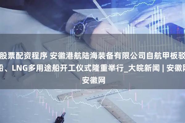 股票配资程序 安徽港航陆海装备有限公司自航甲板驳船、LNG多用途船开工仪式隆重举行_大皖新闻 | 安徽网
