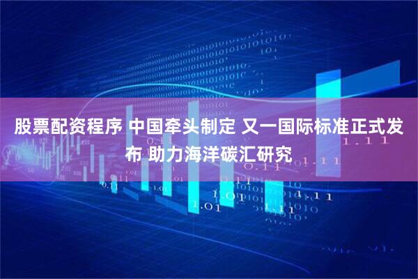 股票配资程序 中国牵头制定 又一国际标准正式发布 助力海洋碳汇研究