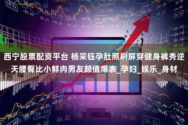 西宁股票配资平台 杨采钰孕肚照刷屏穿健身裤秀逆天腰臀比小鲜肉男友颜值爆表_孕妇_娱乐_身材