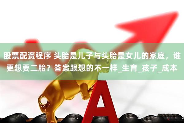 股票配资程序 头胎是儿子与头胎是女儿的家庭，谁更想要二胎？答案跟想的不一样_生育_孩子_成本