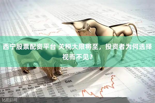 西宁股票配资平台 关税大限将至，投资者为何选择视而不见？