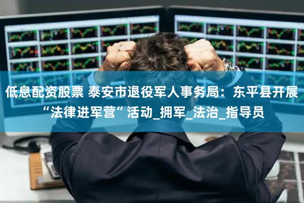 低息配资股票 泰安市退役军人事务局：东平县开展“法律进军营”活动_拥军_法治_指导员
