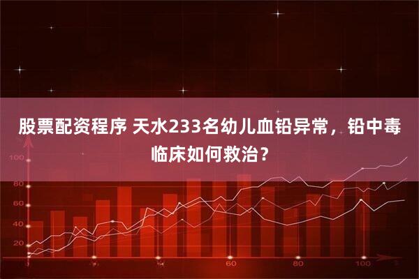 股票配资程序 天水233名幼儿血铅异常，铅中毒临床如何救治？