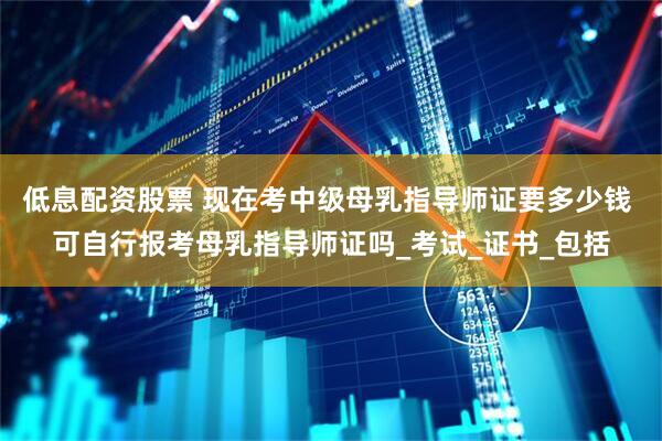 低息配资股票 现在考中级母乳指导师证要多少钱 可自行报考母乳指导师证吗_考试_证书_包括
