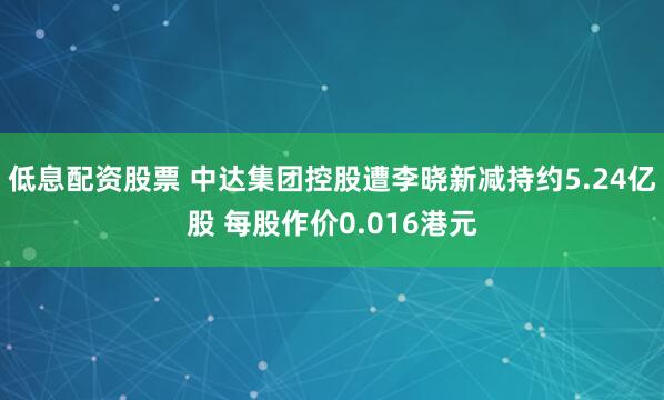 低息配资股票 中达集团控股遭李晓新减持约5.24亿股 每股作价0.016港元