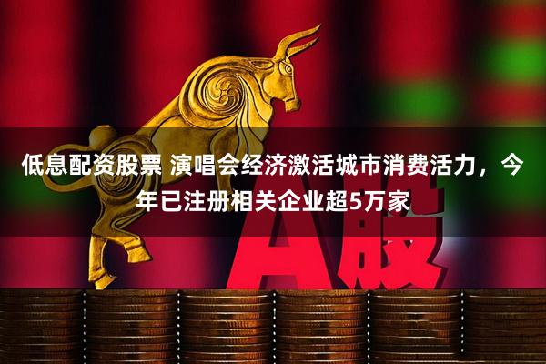 低息配资股票 演唱会经济激活城市消费活力，今年已注册相关企业超5万家