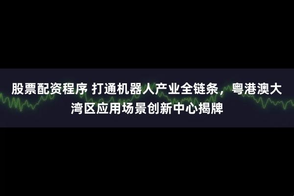 股票配资程序 打通机器人产业全链条，粤港澳大湾区应用场景创新中心揭牌
