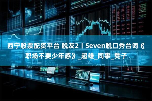 西宁股票配资平台 脱友2丨Seven脱口秀台词《职场不要少年感》_超雄_同事_凳子