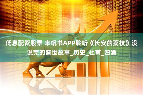 低息配资股票 来帆书APP聆听《长安的荔枝》没说完的盛世故事_历史_杜甫_浊酒