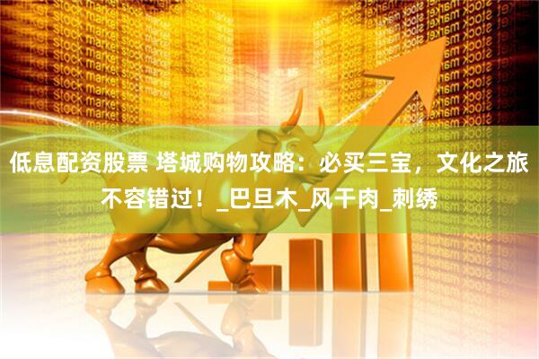 低息配资股票 塔城购物攻略：必买三宝，文化之旅不容错过！_巴旦木_风干肉_刺绣