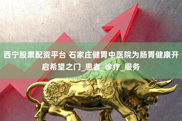 西宁股票配资平台 石家庄健胃中医院为肠胃健康开启希望之门_患者_诊疗_服务