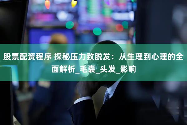 股票配资程序 探秘压力致脱发：从生理到心理的全面解析_毛囊_头发_影响