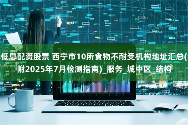 低息配资股票 西宁市10所食物不耐受机构地址汇总(附2025年7月检测指南)_服务_城中区_结构