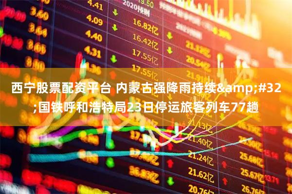 西宁股票配资平台 内蒙古强降雨持续&#32;国铁呼和浩特局23日停运旅客列车77趟