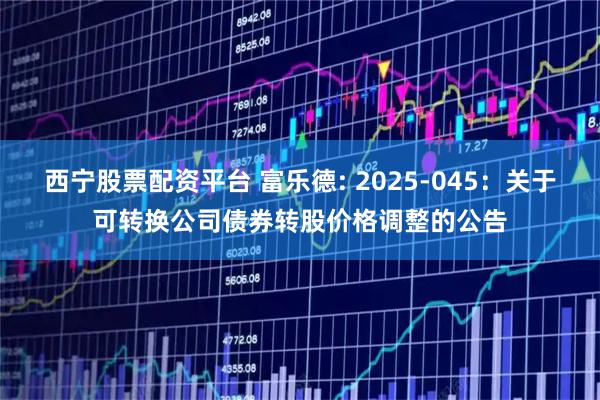 西宁股票配资平台 富乐德: 2025-045:关于可转换公司债券转股价格调整的公告