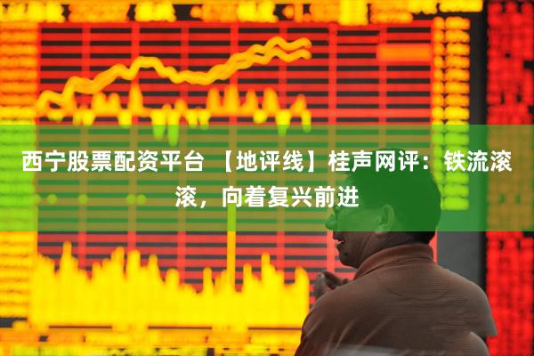 西宁股票配资平台 【地评线】桂声网评：铁流滚滚，向着复兴前进