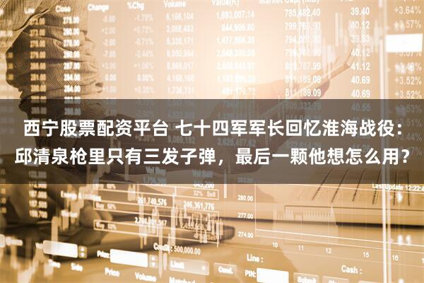 西宁股票配资平台 七十四军军长回忆淮海战役：邱清泉枪里只有三发子弹，最后一颗他想怎么用？