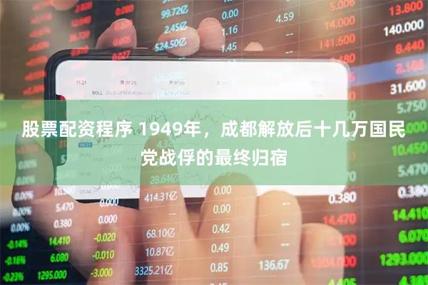 股票配资程序 1949年，成都解放后十几万国民党战俘的最终归宿