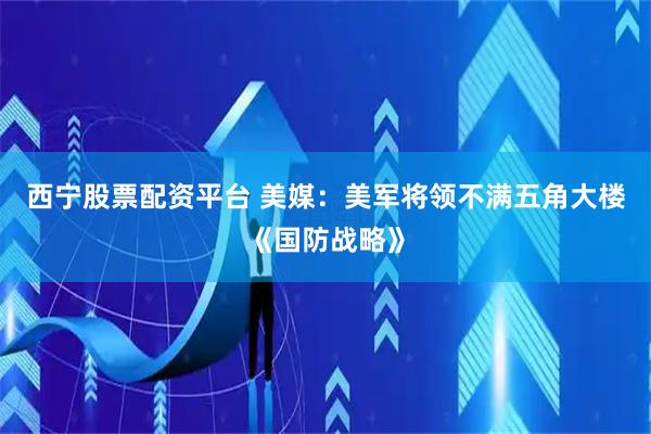 西宁股票配资平台 美媒：美军将领不满五角大楼《国防战略》