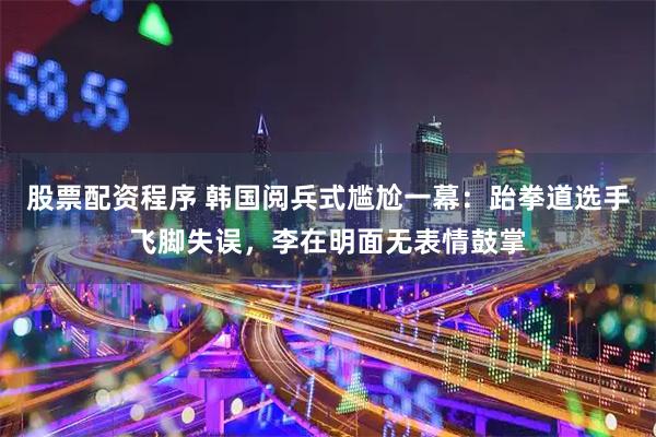 股票配资程序 韩国阅兵式尴尬一幕：跆拳道选手飞脚失误，李在明面无表情鼓掌