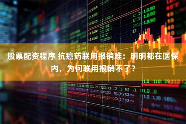 股票配资程序 抗癌药联用报销难：明明都在医保内，为何联用报销不了？