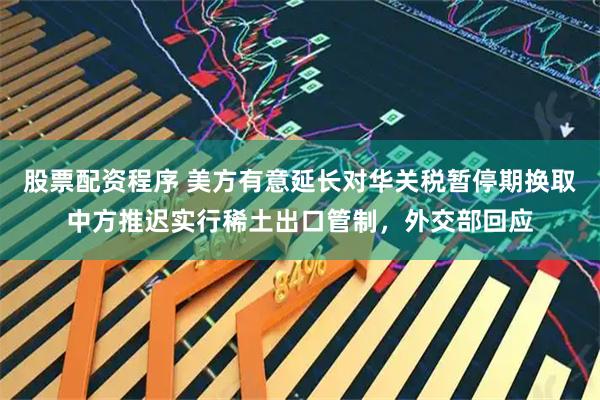 股票配资程序 美方有意延长对华关税暂停期换取中方推迟实行稀土出口管制，外交部回应