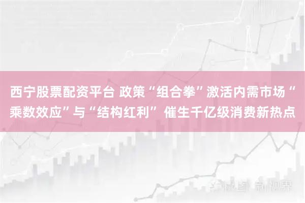 西宁股票配资平台 政策“组合拳”激活内需市场“乘数效应”与“结构红利” 催生千亿级消费新热点