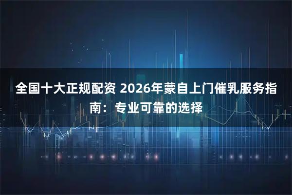 全国十大正规配资 2026年蒙自上门催乳服务指南:专业可靠的选择