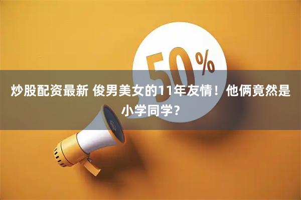 炒股配资最新 俊男美女的11年友情！他俩竟然是小学同学？