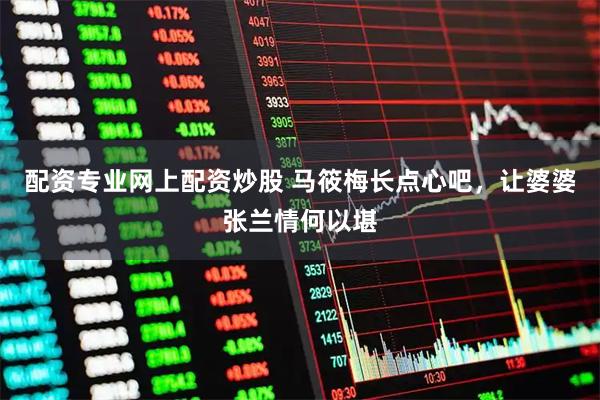 配资专业网上配资炒股 马筱梅长点心吧，让婆婆张兰情何以堪