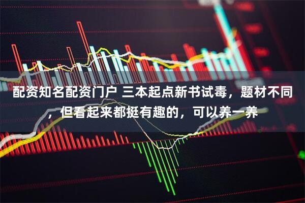 配资知名配资门户 三本起点新书试毒，题材不同，但看起来都挺有趣的，可以养一养