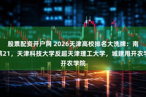 股票配资开户网 2026天津高校排名大洗牌：南开第21，天津科技大学反超天津理工大学，城建甩开农学院