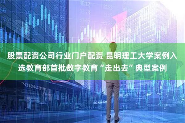 股票配资公司行业门户配资 昆明理工大学案例入选教育部首批数字教育“走出去”典型案例