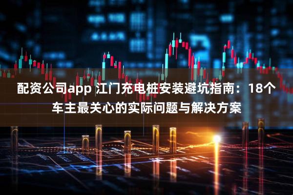 配资公司app 江门充电桩安装避坑指南：18个车主最关心的实际问题与解决方案