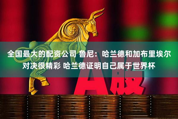全国最大的配资公司 鲁尼：哈兰德和加布里埃尔对决很精彩 哈兰德证明自己属于世界杯