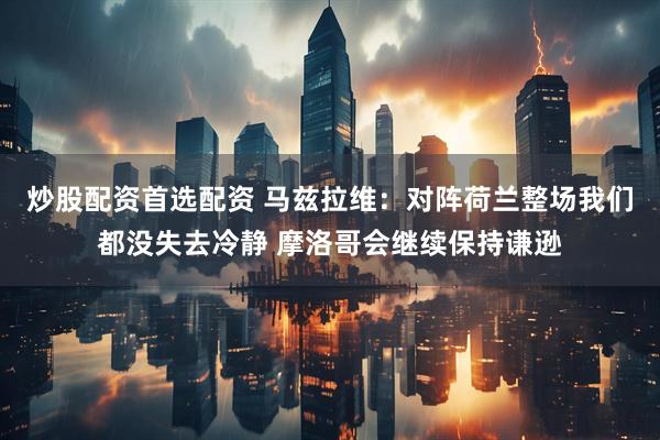 炒股配资首选配资 马兹拉维：对阵荷兰整场我们都没失去冷静 摩洛哥会继续保持谦逊