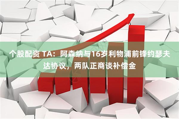 个股配资 TA：阿森纳与16岁利物浦前锋约瑟夫达协议，两队正商谈补偿金