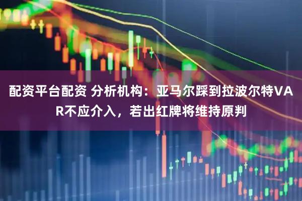 配资平台配资 分析机构：亚马尔踩到拉波尔特VAR不应介入，若出红牌将维持原判