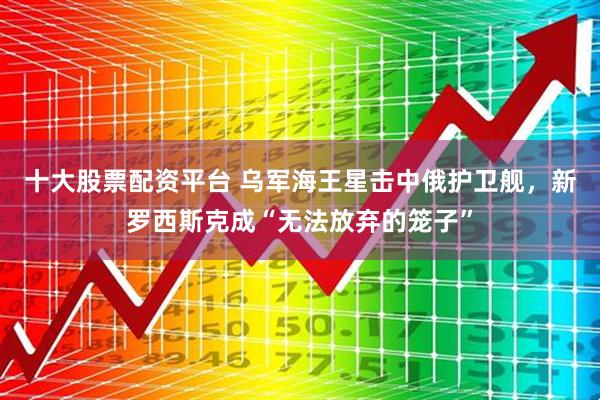 十大股票配资平台 乌军海王星击中俄护卫舰，新罗西斯克成“无法放弃的笼子”