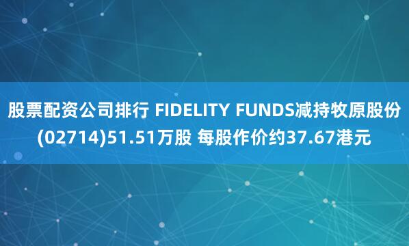 股票配资公司排行 FIDELITY FUNDS减持牧原股份(02714)51.51万股 每股作价约37.67港元